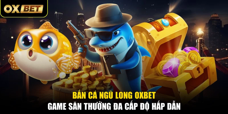 Bắn Cá Ngũ Long OXBET - Game Săn Thưởng Đa Cấp Độ Hấp Dẫn